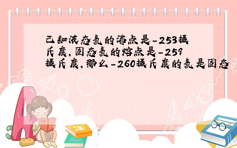 已知液态氢的沸点是-253摄氏度,固态氢的熔点是-259摄氏度,那么-260摄氏度的氢是固态 -250是气态