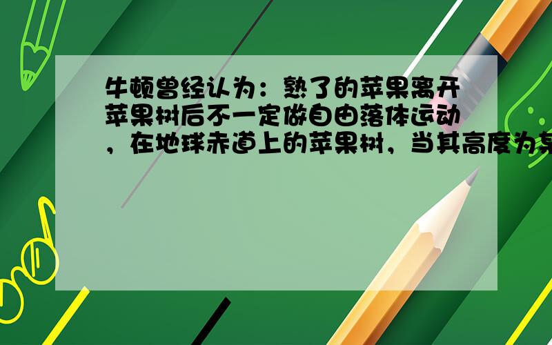 牛顿曾经认为：熟了的苹果离开苹果树后不一定做自由落体运动，在地球赤道上的苹果树，当其高度为某一个值时，苹果脱离苹果树后可