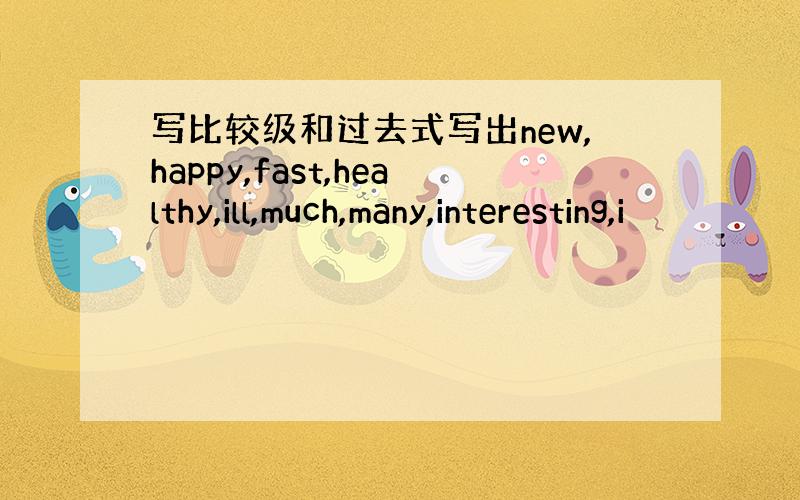 写比较级和过去式写出new,happy,fast,healthy,ill,much,many,interesting,i