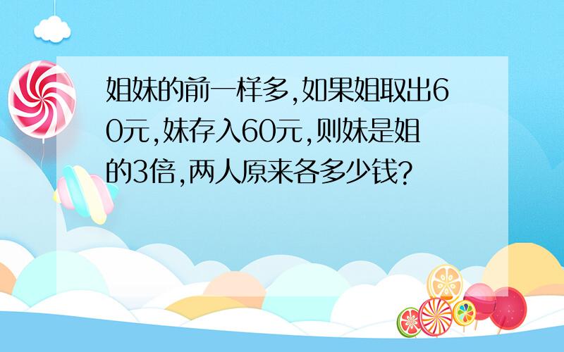 姐妹的前一样多,如果姐取出60元,妹存入60元,则妹是姐的3倍,两人原来各多少钱?