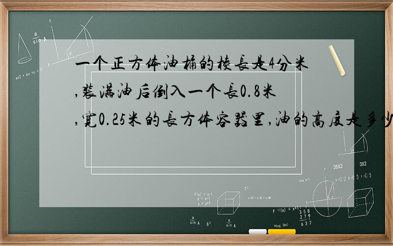 一个正方体油桶的棱长是4分米,装满油后倒入一个长0.8米,宽0.25米的长方体容器里,油的高度是多少?