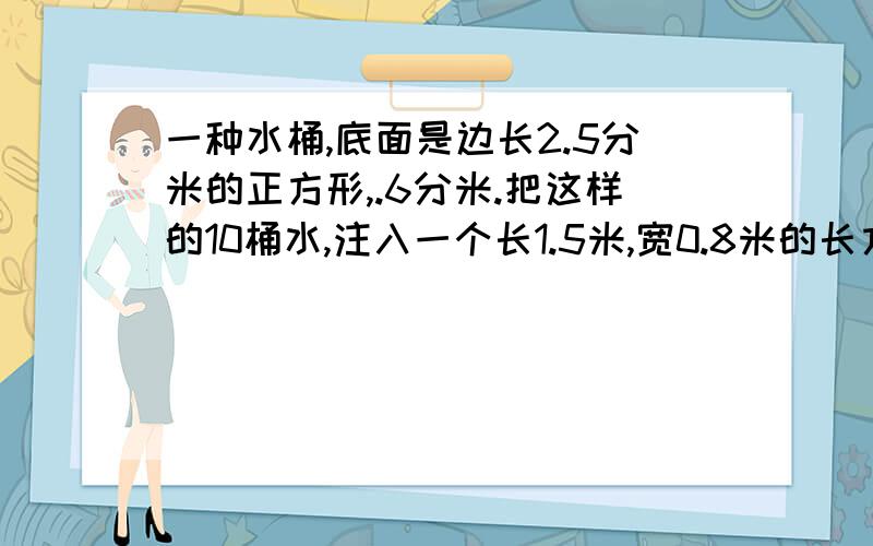 一种水桶,底面是边长2.5分米的正方形,.6分米.把这样的10桶水,注入一个长1.5米,宽0.8米的长方体水