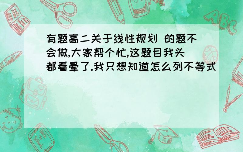 有题高二关于线性规划 的题不会做,大家帮个忙,这题目我头都看晕了.我只想知道怎么列不等式