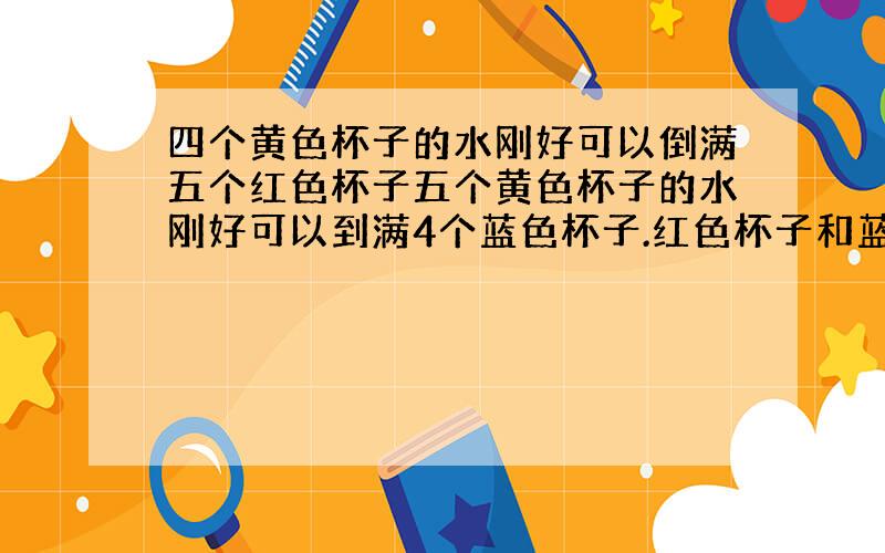 四个黄色杯子的水刚好可以倒满五个红色杯子五个黄色杯子的水刚好可以到满4个蓝色杯子.红色杯子和蓝色