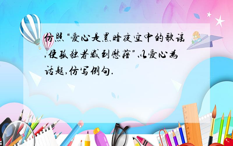 仿照“爱心是黑暗夜空中的歌谣,使孤独者感到慰藉”以爱心为话题,仿写例句.