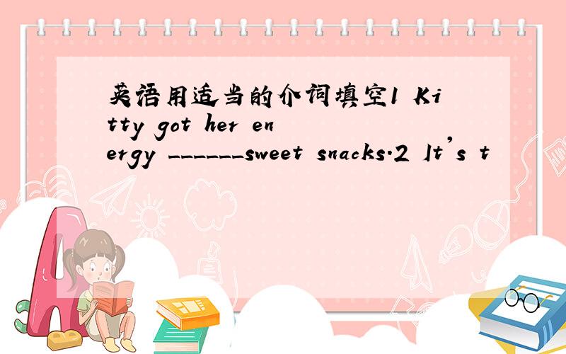 英语用适当的介词填空1 Kitty got her energy ______sweet snacks.2 It's t