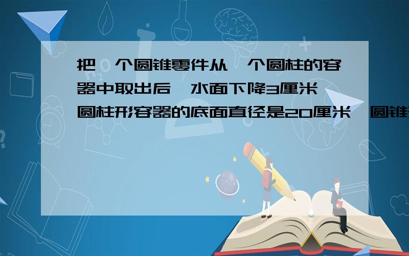 把一个圆锥零件从一个圆柱的容器中取出后,水面下降3厘米,圆柱形容器的底面直径是20厘米,圆锥形零件的高