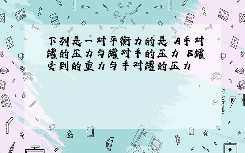 下列是一对平衡力的是 A手对罐的压力与罐对手的压力 B罐受到的重力与手对罐的压力