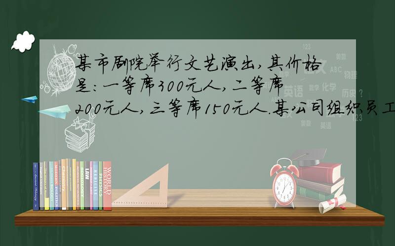 某市剧院举行文艺演出,其价格是:一等席300元人,二等席200元人,三等席150元人.某公司组织员工36人去观看,计