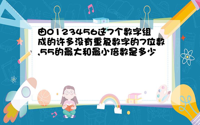 由0123456这7个数字组成的许多没有重复数字的7位数,55的最大和最小倍数是多少