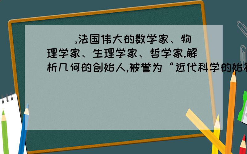 ( ),法国伟大的数学家、物理学家、生理学家、哲学家.解析几何的创始人,被誉为“近代科学的始祖”.