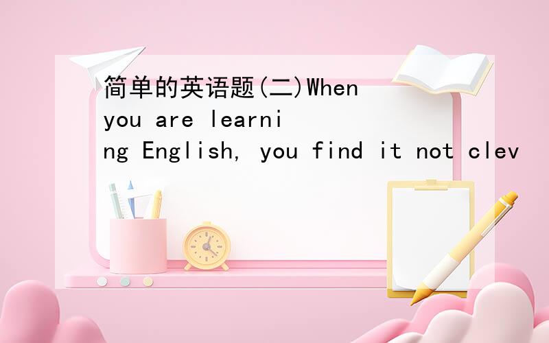 简单的英语题(二)When you are learning English, you find it not clev