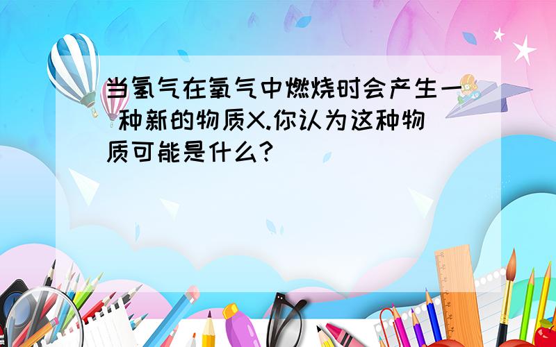 当氢气在氧气中燃烧时会产生一 种新的物质X.你认为这种物质可能是什么?