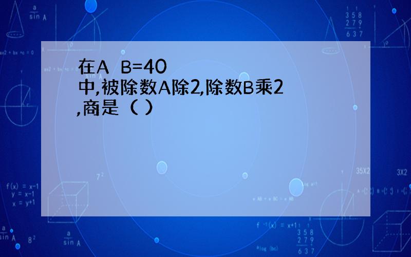 在A➗B=40中,被除数A除2,除数B乘2,商是（ ）