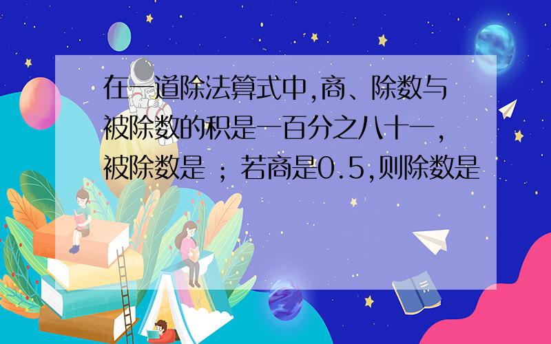 在一道除法算式中,商、除数与被除数的积是一百分之八十一,被除数是 ；若商是0.5,则除数是