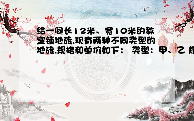 给一间长12米、宽10米的教室铺地砖,现有两种不同类型的地砖,规格和单价如下： 类型：甲、乙 规格