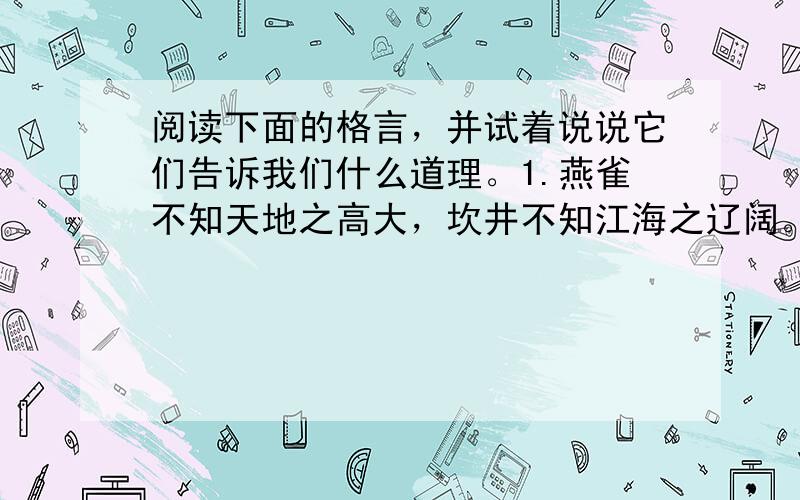 阅读下面的格言，并试着说说它们告诉我们什么道理。1.燕雀不知天地之高大，坎井不知江海之辽阔。2.水有源，故其流不穷；木有