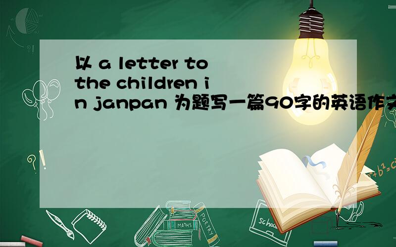 以 a letter to the children in janpan 为题写一篇90字的英语作文