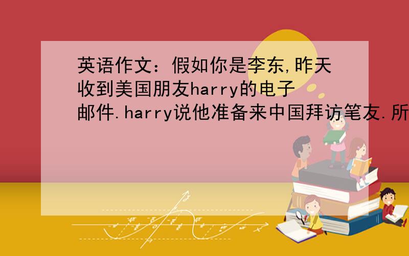 英语作文：假如你是李东,昨天收到美国朋友harry的电子邮件.harry说他准备来中国拜访笔友.所以想了解在