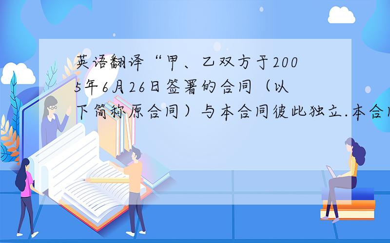 英语翻译“甲、乙双方于2005年6月26日签署的合同（以下简称原合同）与本合同彼此独立.本合同的生效不影响原合同的继续履