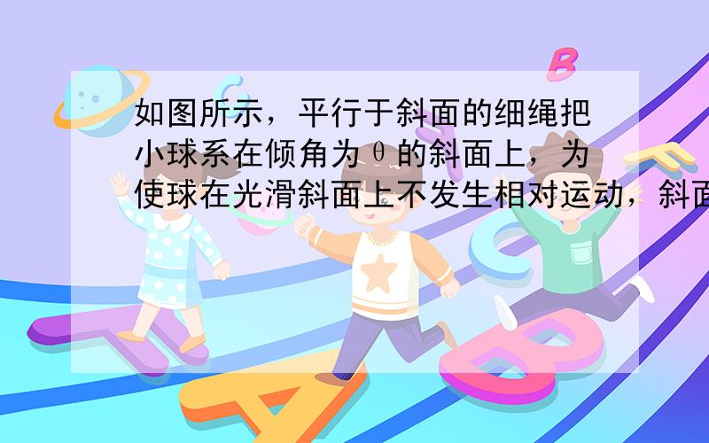 如图所示，平行于斜面的细绳把小球系在倾角为θ的斜面上，为使球在光滑斜面上不发生相对运动，斜面体水平方向运动的加速度不得大