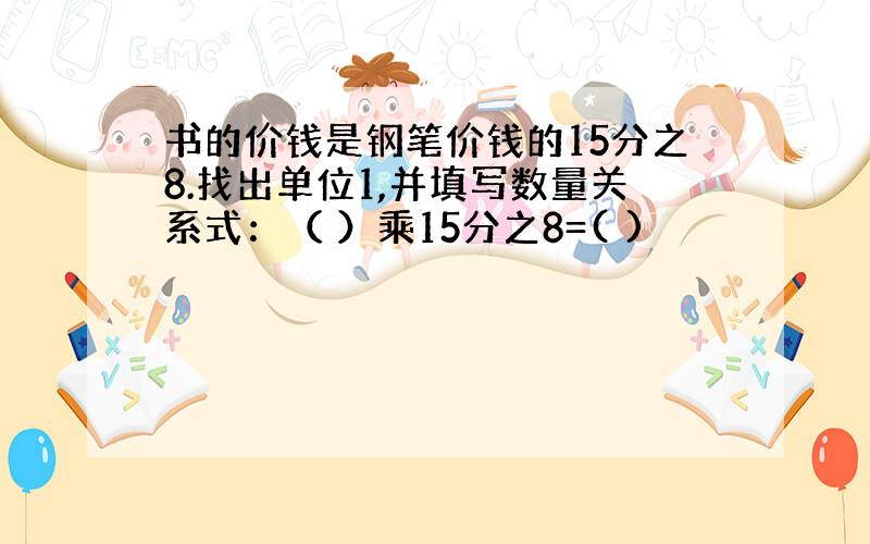 书的价钱是钢笔价钱的15分之8.找出单位1,并填写数量关系式：（ ）乘15分之8=( )