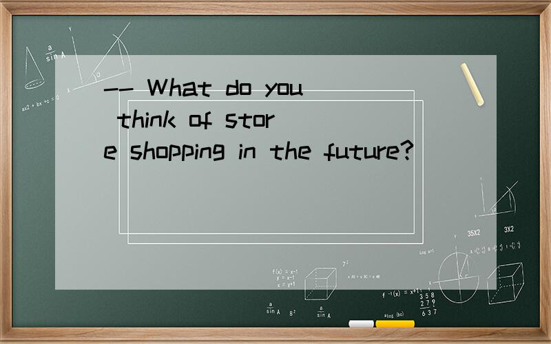 -- What do you think of store shopping in the future?