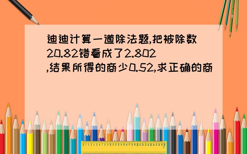 迪迪计算一道除法题,把被除数20.82错看成了2.802,结果所得的商少0.52,求正确的商