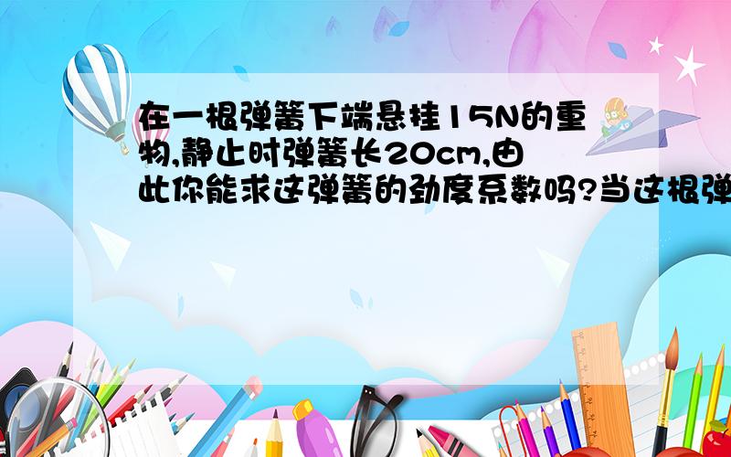 在一根弹簧下端悬挂15N的重物,静止时弹簧长20cm,由此你能求这弹簧的劲度系数吗?当这根弹簧下端悬挂21N的重物,静止