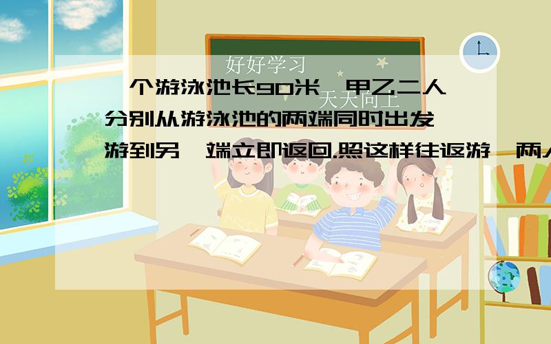 一个游泳池长90米,甲乙二人分别从游泳池的两端同时出发,游到另一端立即返回.照这样往返游,两人游十分钟.