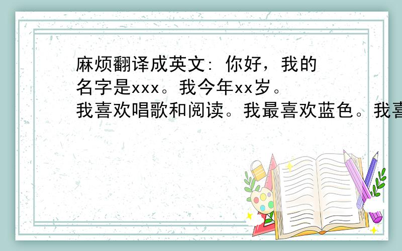 麻烦翻译成英文: 你好，我的名字是xxx。我今年xx岁。我喜欢唱歌和阅读。我最喜欢蓝色。我喜欢吃橙