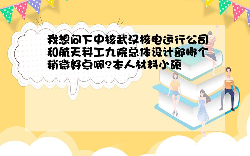 我想问下中核武汉核电运行公司和航天科工九院总体设计部哪个稍微好点啊?本人材料小硕