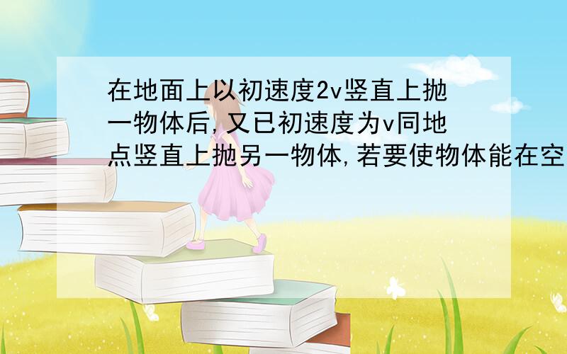 在地面上以初速度2v竖直上抛一物体后,又已初速度为v同地点竖直上抛另一物体,若要使物体能在空中相碰...