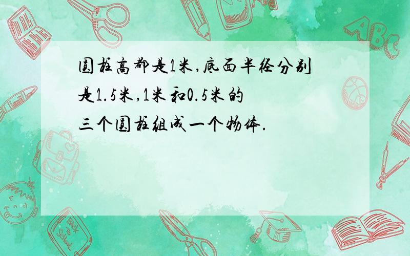 圆柱高都是1米,底面半径分别是1.5米,1米和0.5米的三个圆柱组成一个物体.