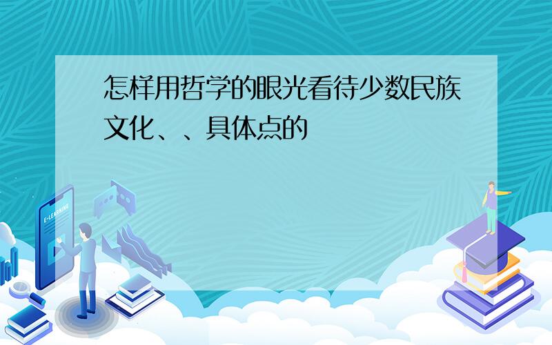 怎样用哲学的眼光看待少数民族文化、、具体点的