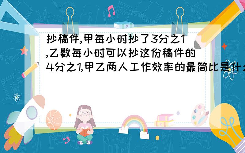 抄稿件,甲每小时抄了3分之1,乙数每小时可以抄这份稿件的4分之1,甲乙两人工作效率的最简比是什么啊?