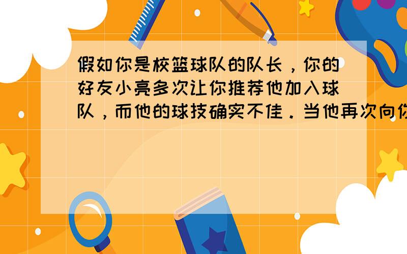 假如你是校篮球队的队长，你的好友小亮多次让你推荐他加入球队，而他的球技确实不佳。当他再次向你提出要求时，你将如何应对