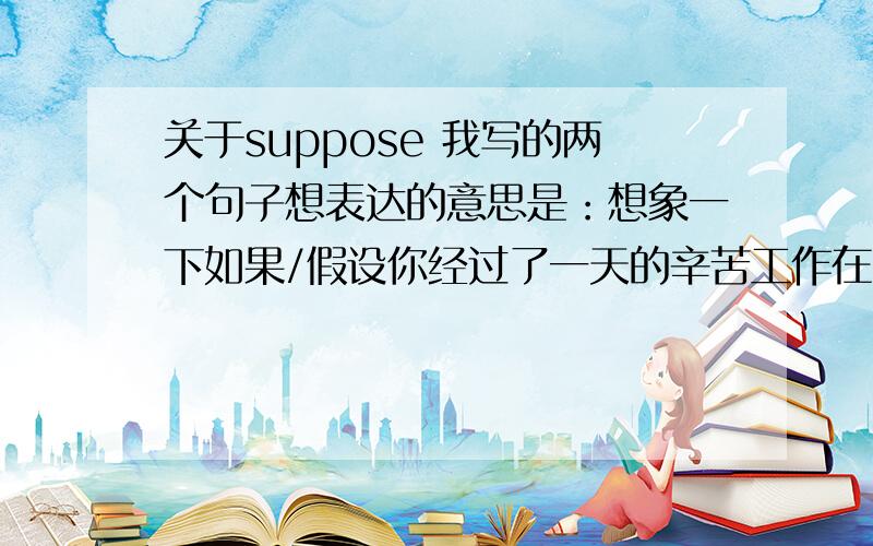 关于suppose 我写的两个句子想表达的意思是：想象一下如果/假设你经过了一天的辛苦工作在电影院,你会选择这种类型的电