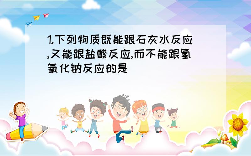 1.下列物质既能跟石灰水反应,又能跟盐酸反应,而不能跟氢氧化钠反应的是