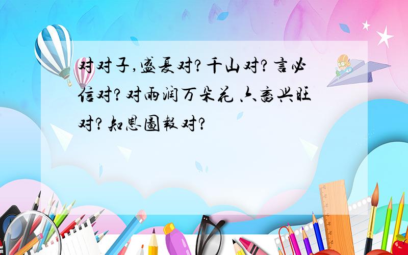 对对子,盛夏对?千山对?言必信对?对雨润万朵花 六畜兴旺对?知恩图报对?