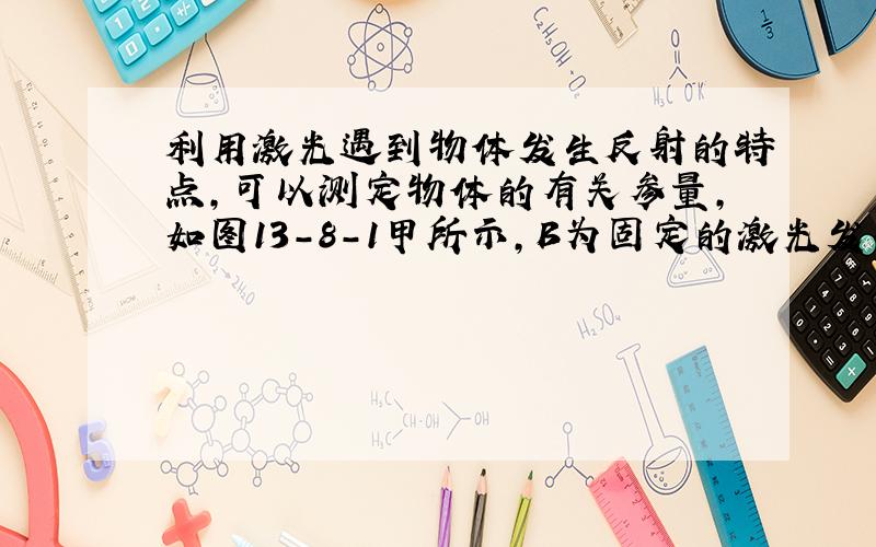 利用激光遇到物体发生反射的特点，可以测定物体的有关参量，如图13-8-1甲所示，B为固定的激光发生器和接收器于一体的装置