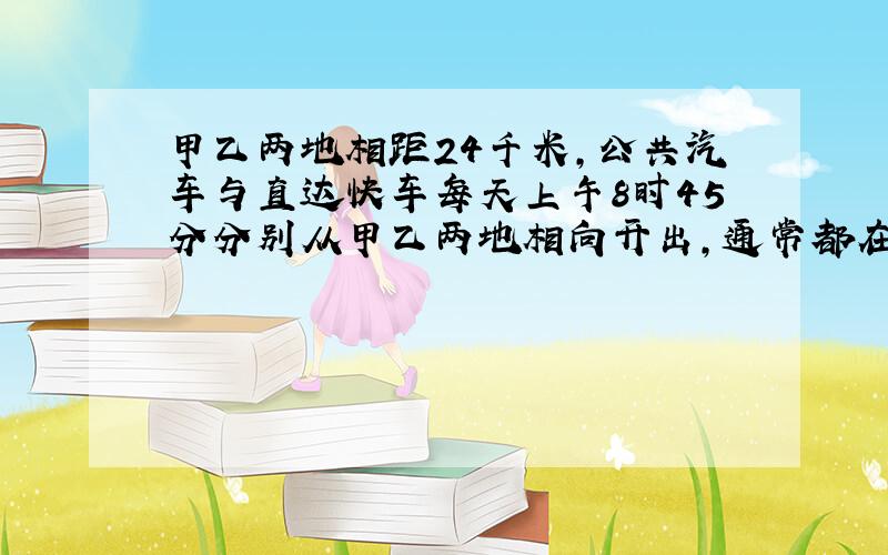 甲乙两地相距24千米,公共汽车与直达快车每天上午8时45分分别从甲乙两地相向开出,通常都在8时55分相遇