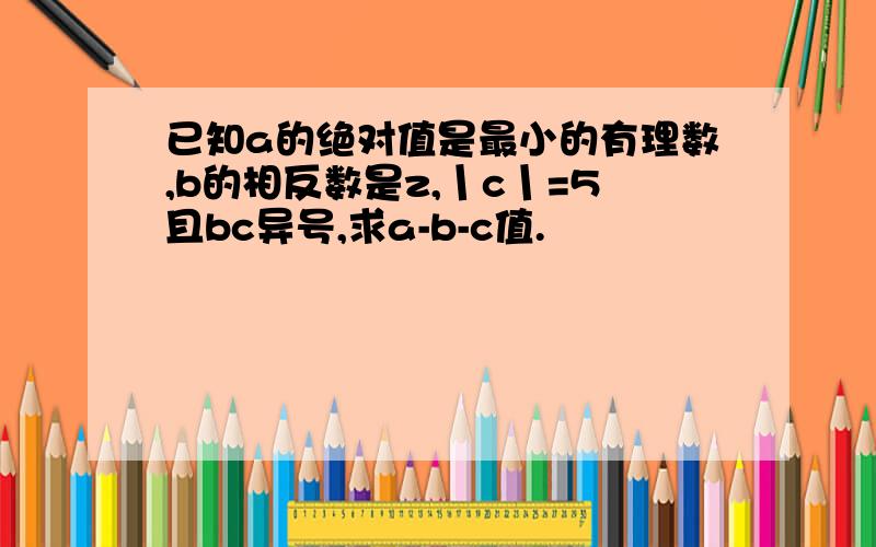 已知a的绝对值是最小的有理数,b的相反数是z,丨c丨=5且bc异号,求a-b-c值.