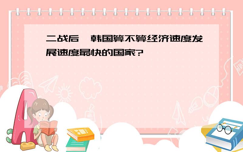 二战后,韩国算不算经济速度发展速度最快的国家?