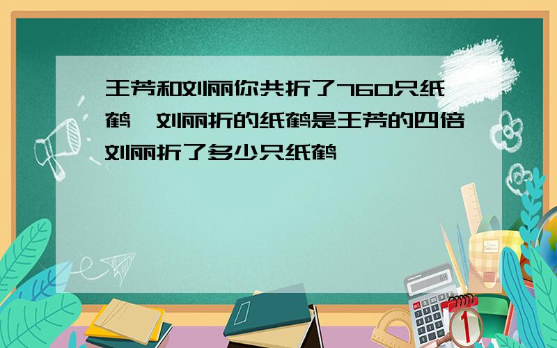 王芳和刘丽你共折了760只纸鹤,刘丽折的纸鹤是王芳的四倍刘丽折了多少只纸鹤