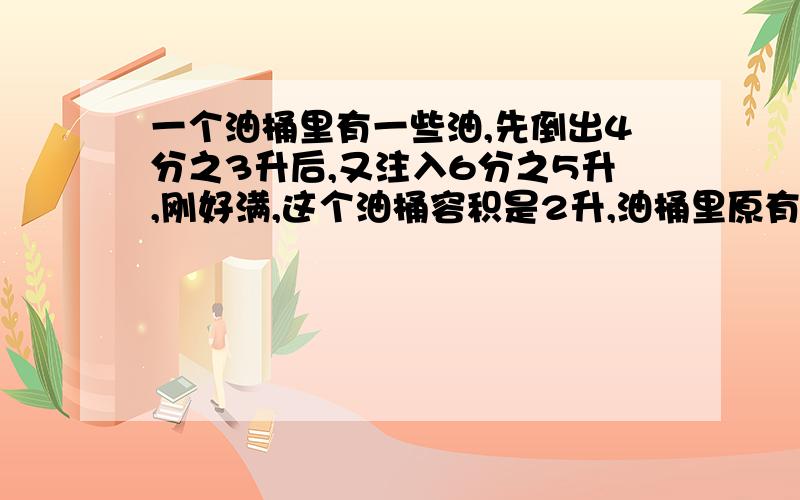 一个油桶里有一些油,先倒出4分之3升后,又注入6分之5升,刚好满,这个油桶容积是2升,油桶里原有多少油?