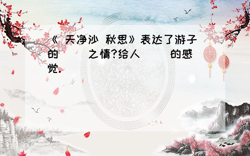 《 天净沙 秋思》表达了游子的（ ）之情?给人（ ）的感觉.