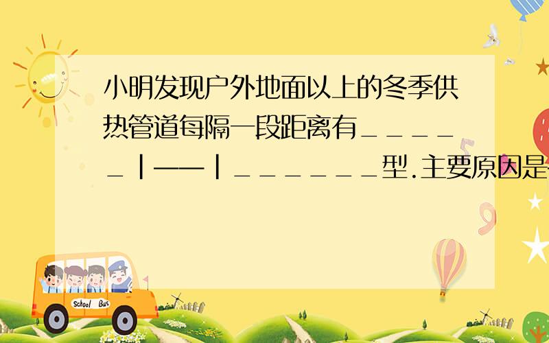 小明发现户外地面以上的冬季供热管道每隔一段距离有_____|——|______型.主要原因是————