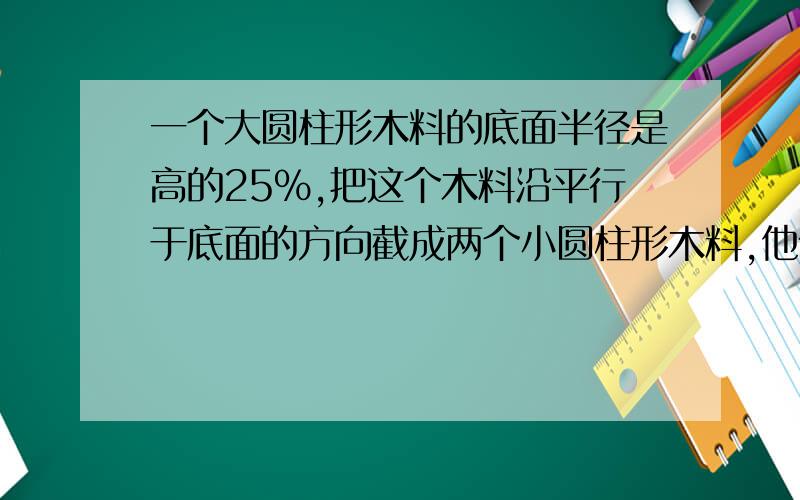 一个大圆柱形木料的底面半径是高的25%,把这个木料沿平行于底面的方向截成两个小圆柱形木料,他们的表面积之和为120平方厘