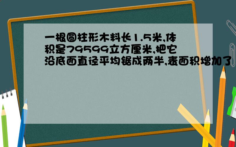 一根圆柱形木料长1.5米,体积是79599立方厘米,把它沿底面直径平均锯成两半,表面积增加了 平方厘米.